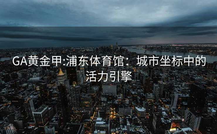 GA黄金甲:浦东体育馆：城市坐标中的活力引擎
