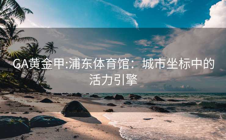 GA黄金甲:浦东体育馆：城市坐标中的活力引擎
