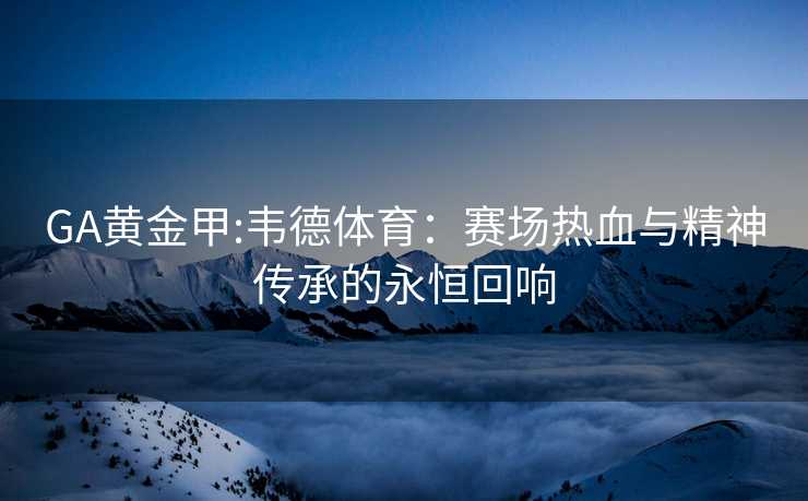 GA黄金甲:韦德体育：赛场热血与精神传承的永恒回响