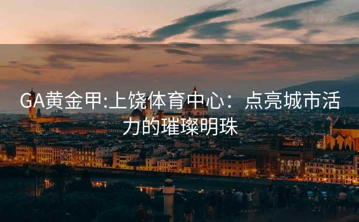 GA黄金甲:上饶体育中心：点亮城市活力的璀璨明珠