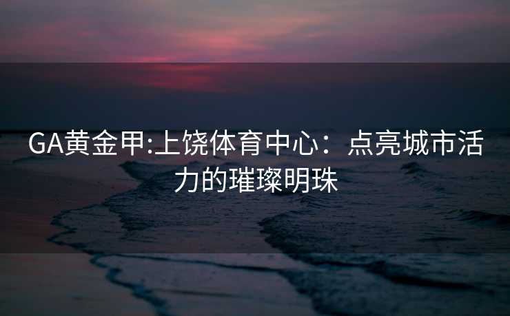 GA黄金甲:上饶体育中心：点亮城市活力的璀璨明珠