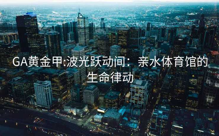 GA黄金甲:波光跃动间：亲水体育馆的生命律动
