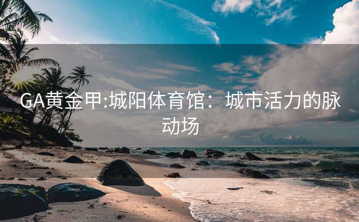GA黄金甲:城阳体育馆：城市活力的脉动场