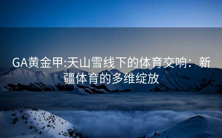 GA黄金甲:天山雪线下的体育交响：新疆体育的多维绽放