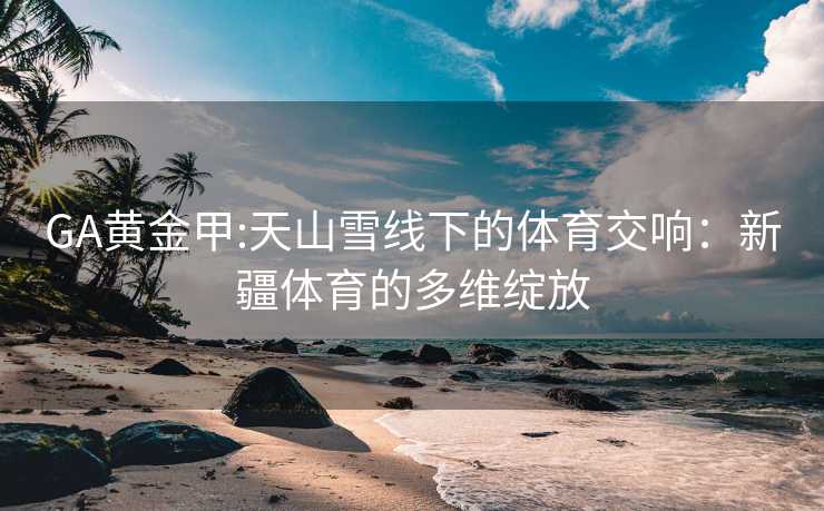 GA黄金甲:天山雪线下的体育交响：新疆体育的多维绽放