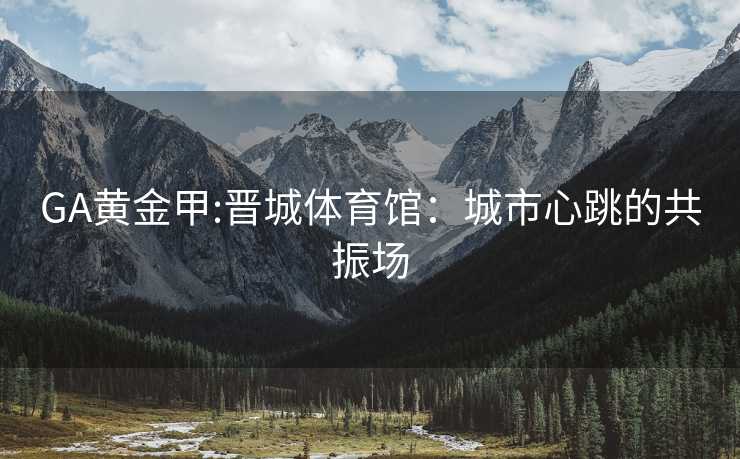 GA黄金甲:晋城体育馆：城市心跳的共振场