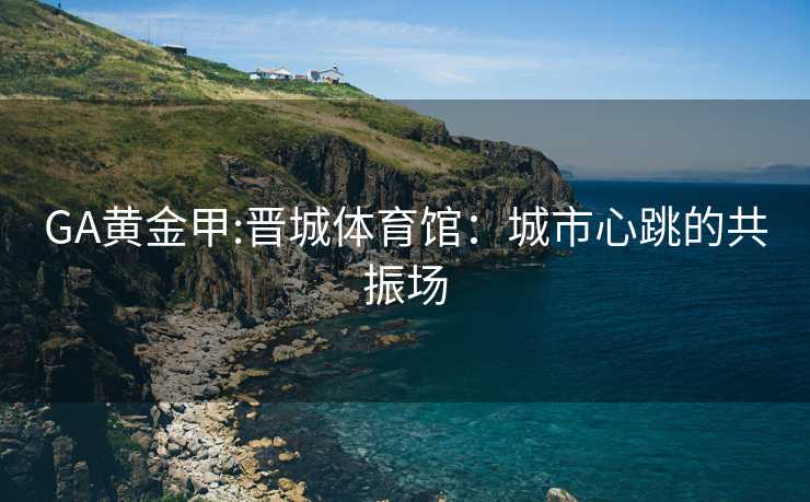 GA黄金甲:晋城体育馆：城市心跳的共振场