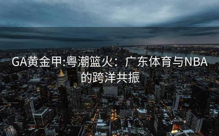 GA黄金甲:粤潮篮火：广东体育与NBA的跨洋共振