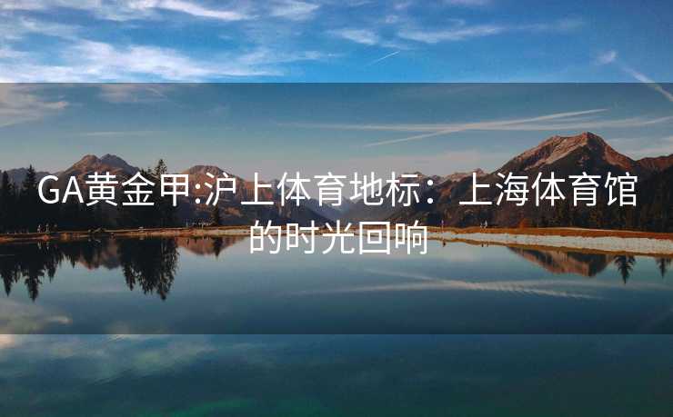 GA黄金甲:沪上体育地标：上海体育馆的时光回响
