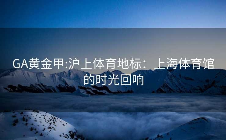 GA黄金甲:沪上体育地标：上海体育馆的时光回响