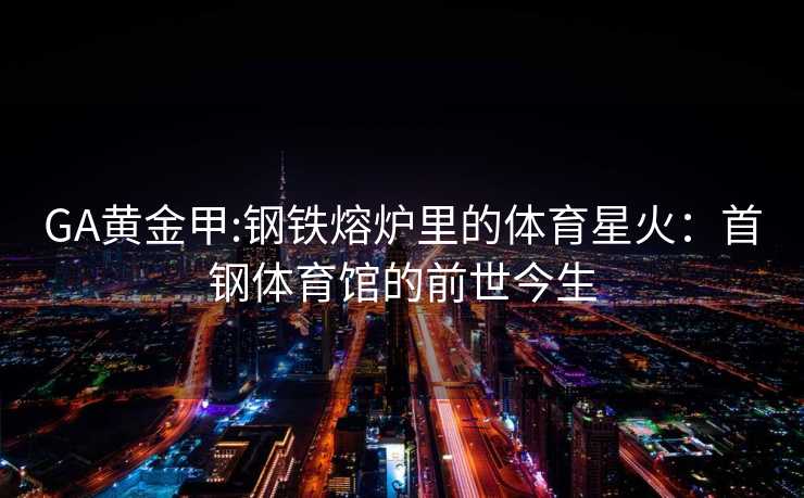 GA黄金甲:钢铁熔炉里的体育星火：首钢体育馆的前世今生