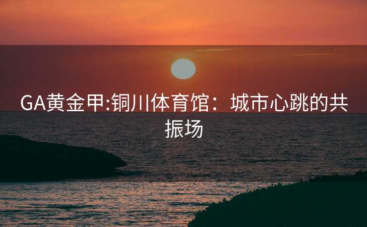GA黄金甲:铜川体育馆：城市心跳的共振场