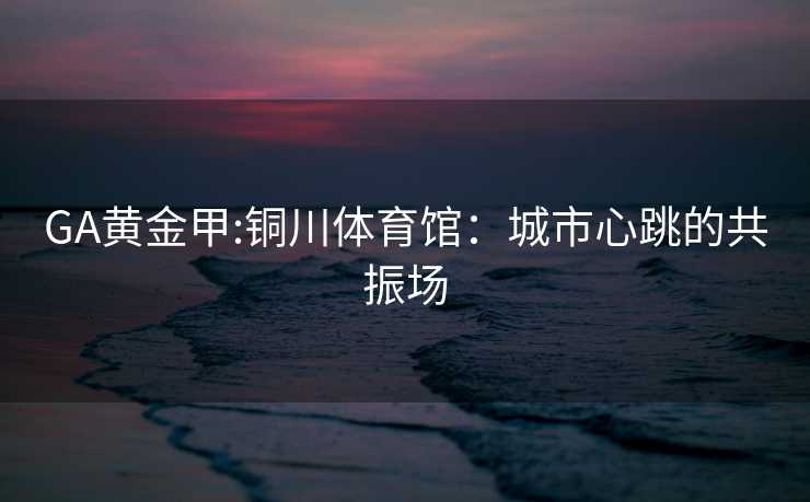 GA黄金甲:铜川体育馆：城市心跳的共振场