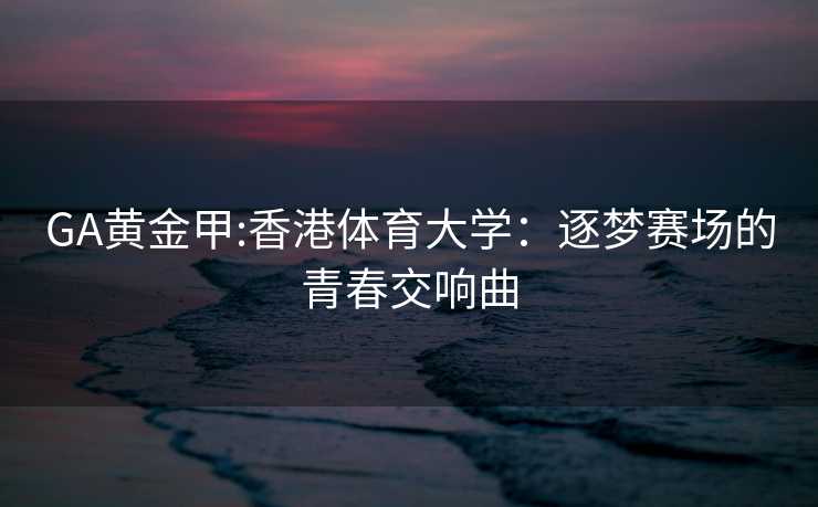 GA黄金甲:香港体育大学：逐梦赛场的青春交响曲